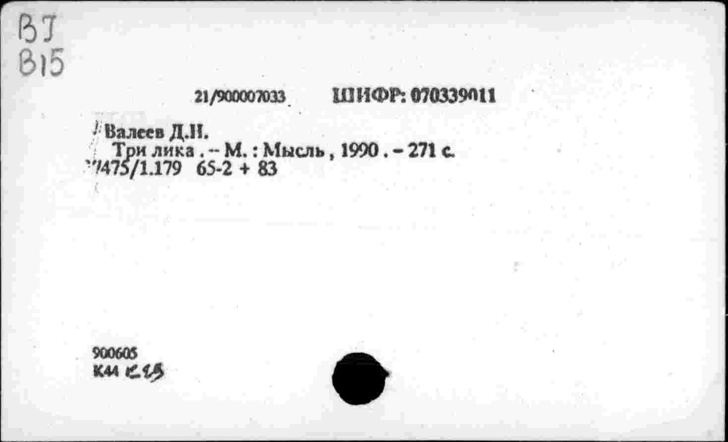 ﻿(57
В15
21/900007033 ШИФР: 070339011
• Валеев Д.Н.
Три лика . - М.: Мысль, 1990. - 271 с •7475/1.179 65-2 + 83
900605
К44й0